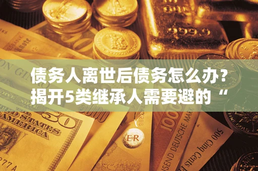 济南债务人离世后债务怎么办？揭开5类继承人需要避的“坑”