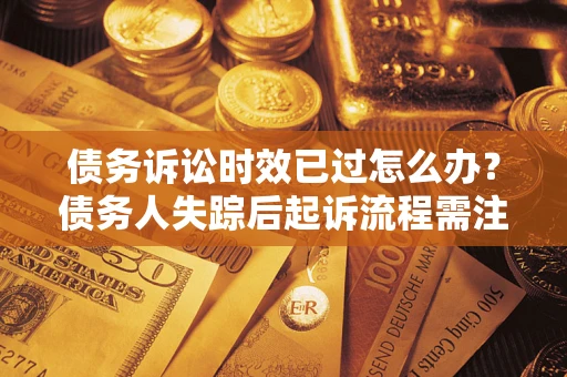 济南债务诉讼时效已过怎么办？债务人失踪后起诉流程需注意什么？